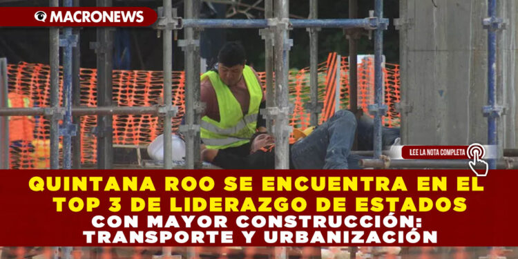 QUINTANA ROO SE ENCUENTRA EN EL TOP 3 DE LIDERAZGO DE ESTADOS CON MAYOR CONSTRUCCIÓN: TRANSPORTE Y URBANIZACIÓN
