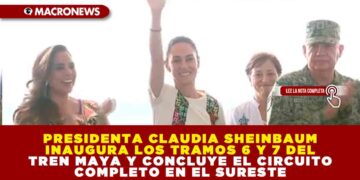 PRESIDENTA CLAUDIA SHEINBAUM INAUGURA LOS TRAMOS 6 Y 7 DEL TREN MAYA Y CONCLUYE EL CIRCUITO COMPLETO EN EL SURESTE