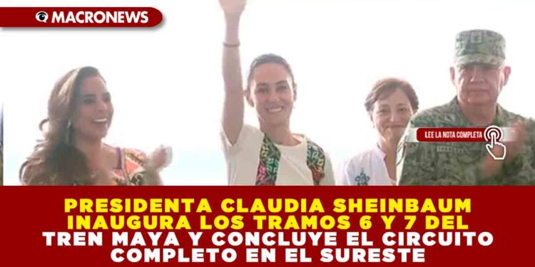 PRESIDENTA CLAUDIA SHEINBAUM INAUGURA LOS TRAMOS 6 Y 7 DEL TREN MAYA Y CONCLUYE EL CIRCUITO COMPLETO EN EL SURESTE