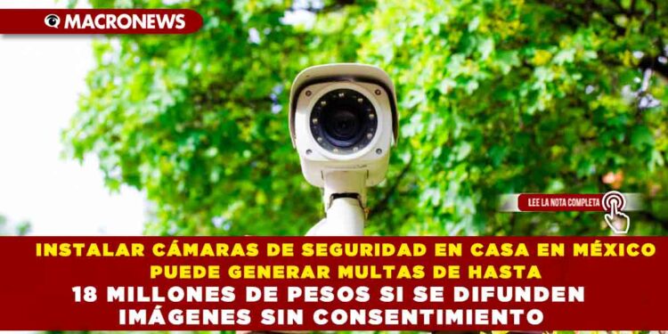 INSTALAR CÁMARAS DE SEGURIDAD EN CASA EN MÉXICO PUEDE GENERAR MULTAS DE HASTA 18 MILLONES DE PESOS SI SE DIFUNDEN IMÁGENES SIN CONSENTIMIENTO
