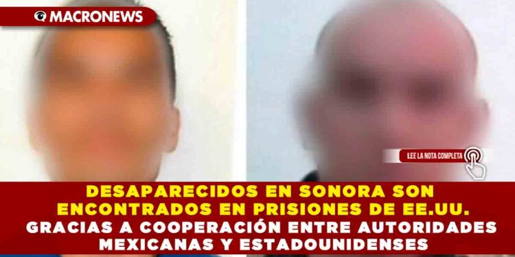 DESAPARECIDOS EN SONORA SON ENCONTRADOS EN PRISIONES DE EE.UU. GRACIAS A COOPERACIÓN ENTRE AUTORIDADES MEXICANAS Y ESTADOUNIDENSES