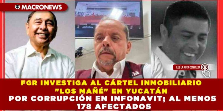 FGR INVESTIGA AL CÁRTEL INMOBILIARIO «LOS MAÑÉ» EN YUCATÁN POR CORRUPCIÓN EN INFONAVIT; AL MENOS 178 AFECTADOS