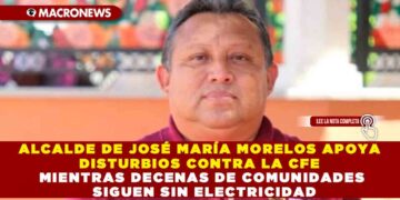 ALCALDE DE JOSÉ MARÍA MORELOS APOYA DISTURBIOS CONTRA LA CFE MIENTRAS DECENAS DE COMUNIDADES SIGUEN SIN ELECTRICIDAD