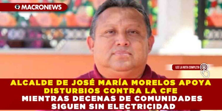 ALCALDE DE JOSÉ MARÍA MORELOS APOYA DISTURBIOS CONTRA LA CFE MIENTRAS DECENAS DE COMUNIDADES SIGUEN SIN ELECTRICIDAD