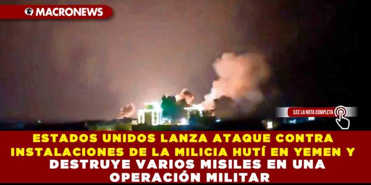 ESTADOS UNIDOS LANZA ATAQUE CONTRA INSTALACIONES DE LA MILICIA HUTÍ EN YEMEN Y DESTRUYE VARIOS MISILES EN UNA OPERACIÓN MILITAR