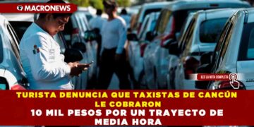 TURISTA DENUNCIA QUE TAXISTAS DE CANCÚN LE COBRARON 10 MIL PESOS POR UN TRAYECTO DE MEDIA HORA