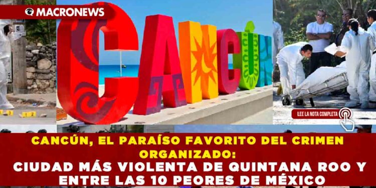 CANCÚN, EL PARAÍSO FAVORITO DEL CRIMEN ORGANIZADO: CIUDAD MÁS VIOLENTA DE QUINTANA ROO Y ENTRE LAS 10 PEORES DE MÉXICO