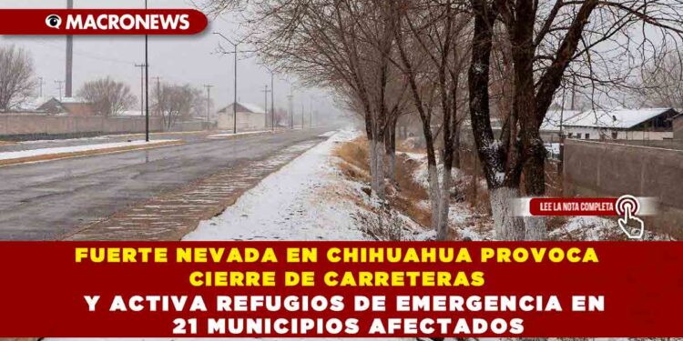 FUERTE NEVADA EN CHIHUAHUA PROVOCA CIERRE DE CARRETERAS Y ACTIVA REFUGIOS DE EMERGENCIA EN 21 MUNICIPIOS AFECTADOS