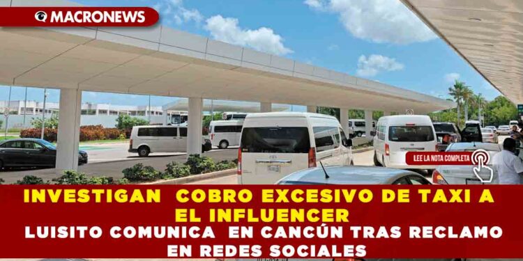INVESTIGAN  COBRO EXCESIVO DE TAXI A EL INFLUENCER LUISITO COMUNICA  EN CANCÚN TRAS RECLAMO EN REDES SOCIALES