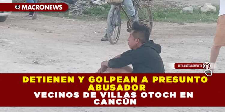DETIENEN Y GOLPEAN A PRESUNTO ABUSADOR VECINOS DE VILLAS OTOCH EN CANCÚN