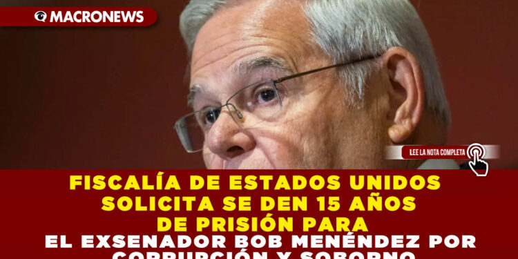 FISCALÍA DE ESTADOS UNIDOS SOLICITA SE DEN 15 AÑOS DE PRISIÓN PARA EL EXSENADOR BOB MENÉNDEZ POR CORRUPCIÓN Y SOBORNO