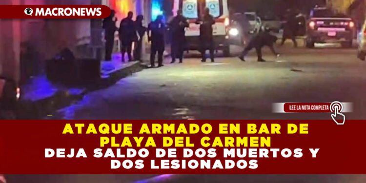 ATAQUE ARMADO EN BAR DE PLAYA DEL CARMEN DEJA SALDO DE DOS MUERTOS Y DOS LESIONADOS