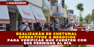 REALIZARÁN EN CHETUMAL OPERATIVOS A NEGOCIOS PARA VERIFICAR QUE CUENTEN CON SUS PERMISOS AL DÍA
