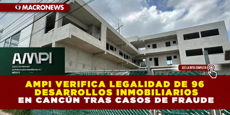 AMPI VERIFICA LEGALIDAD DE 96 DESARROLLOS INMOBILIARIOS EN CANCÚN TRAS CASOS DE FRAUDE