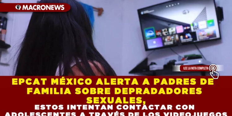 EPCAT MÉXICO ALERTA A PADRES DE FAMILIA SOBRE DEPRADADORES SEXUALES, ESTOS INTENTAN CONTACTAR CON ADOLESCENTES A TRAVÉS DE LOS VIDEOJUEGOS