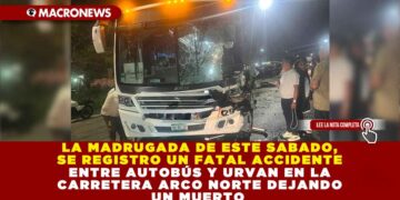 LA MADRUGADA DE ESTE SABADO, SE REGISTRO UN FATAL ACCIDENTE ENTRE AUTOBÚS Y URVAN EN LA CARRETERA ARCO NORTE DEJANDO UN MUERTO 