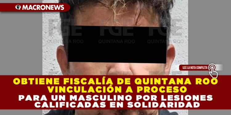 OBTIENE FISCALÍA DE QUINTANA ROO VINCULACIÓN A PROCESO PARA UN MASCULINO POR LESIONES CALIFICADAS EN SOLIDARIDAD