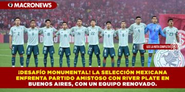 ¡DESAFÍO MONUMENTAL! LA SELECCIÓN MEXICANA ENFRENTA PARTIDO AMISTOSO CON RIVER PLATE EN BUENOS AIRES, CON UN EQUIPO RENOVADO.