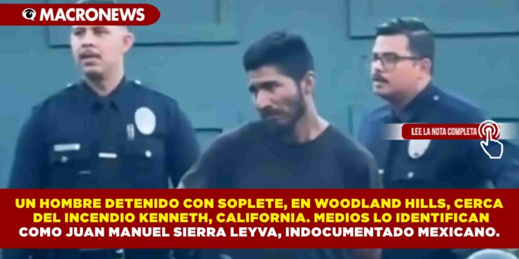 UN HOMBRE DETENIDO CON SOPLETE, EN WOODLAND HILLS, CERCA  DEL INCENDIO KENNETH, CALIFORNIA. MEDIOS LO IDENTIFICAN COMO JUAN MANUEL SIERRA LEYVA, INDOCUMENTADO MEXICANO.