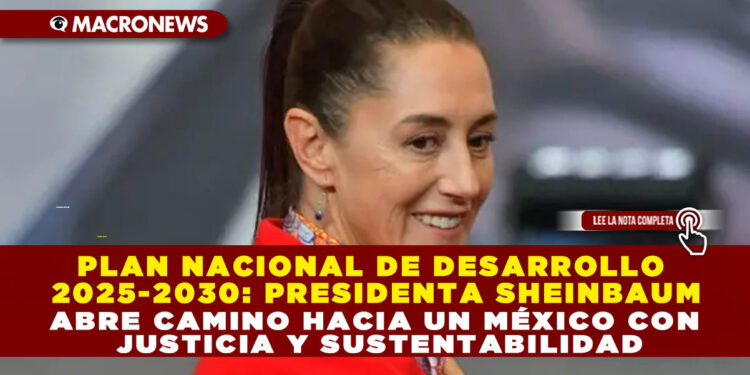 PLAN NACIONAL DE DESARROLLO 2025-2030: PRESIDENTA SHEINBAUM ABRE CAMINO HACIA UN MÉXICO CON JUSTICIA Y SUSTENTABILIDAD