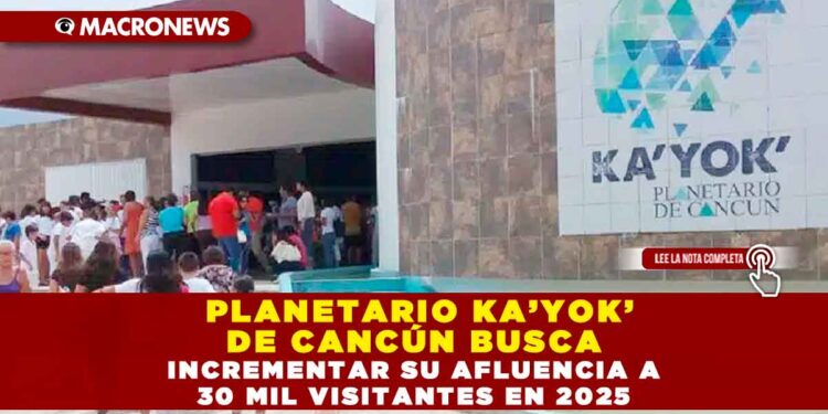 PLANETARIO KA’YOK’ DE CANCÚN BUSCA INCREMENTAR SU AFLUENCIA A 30 MIL VISITANTES EN 2025
