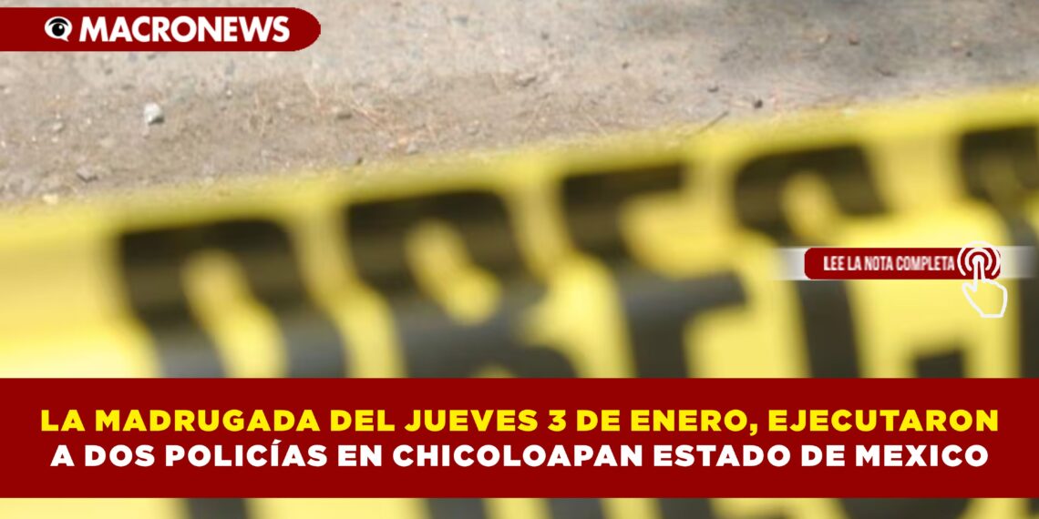 LA MADRUGADA DEL JUEVES 3 DE ENERO, EJECUTARON A DOS POLICÍAS EN CHICOLOAPAN ESTADO DE MEXICO