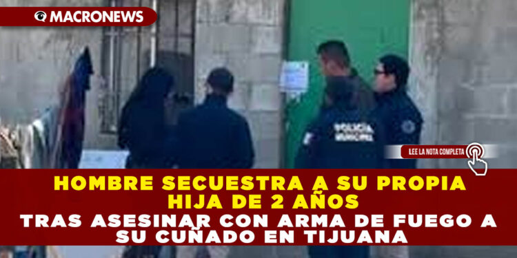 HOMBRE SECUESTRA A SU PROPIA HIJA DE 2 AÑOS TRAS ASESINAR CON ARMA DE FUEGO A SU CUÑADO EN TIJUANA