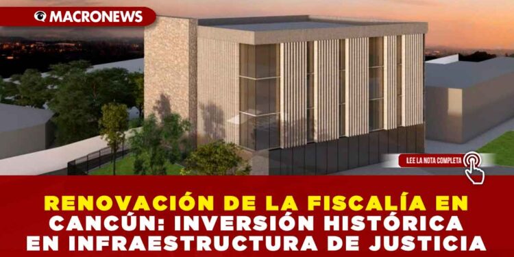 RENOVACIÓN DE LA FISCALÍA EN CANCÚN: INVERSIÓN HISTÓRICA EN INFRAESTRUCTURA DE JUSTICIA