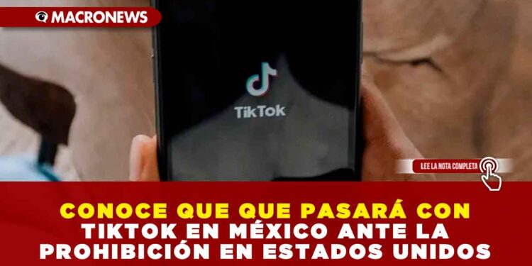 CONOCE QUE QUE PASARÁ CON TIKTOK EN MÉXICO ANTE LA PROHIBICIÓN EN ESTADOS UNIDOS