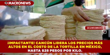 ¡IMPACTANTE! CANCÚN LIDERA LOS PRECIOS MÁS ALTOS EN EL COSTO DE LA TORTILLA EN MÉXICO, HASTA $28 PESOS POR KILO.