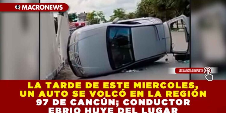 LA TARDE DE ESTE MIERCOLES, AUTO SE VOLCÓ EN LA REGIÓN 97 DE CANCÚN; CONDUCTOR EBRIO HUYE DEL LUGAR