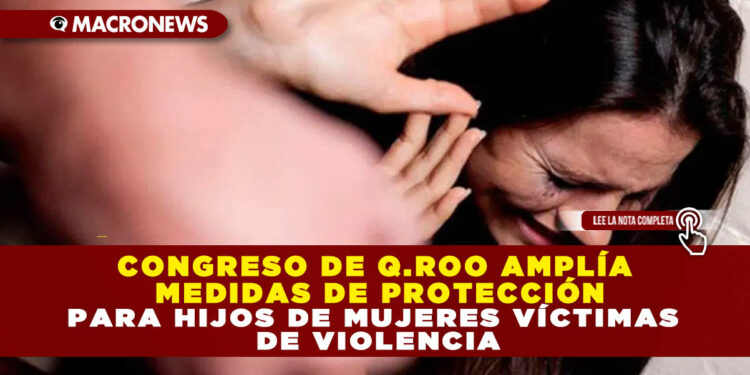 CONGRESO DE Q.ROO AMPLÍA MEDIDAS DE PROTECCIÓN PARA HIJOS DE MUJERES VÍCTIMAS DE VIOLENCIA