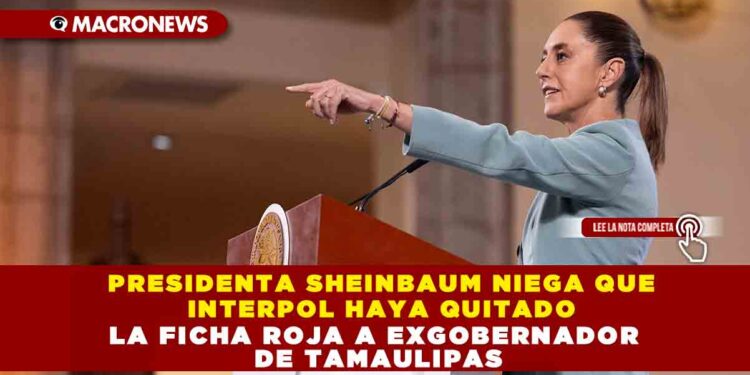 PRESIDENTA SHEINBAUM NIEGA QUE INTERPOL HAYA QUITADO LA FICHA ROJA A EXGOBERNADOR DE TAMAULIPAS