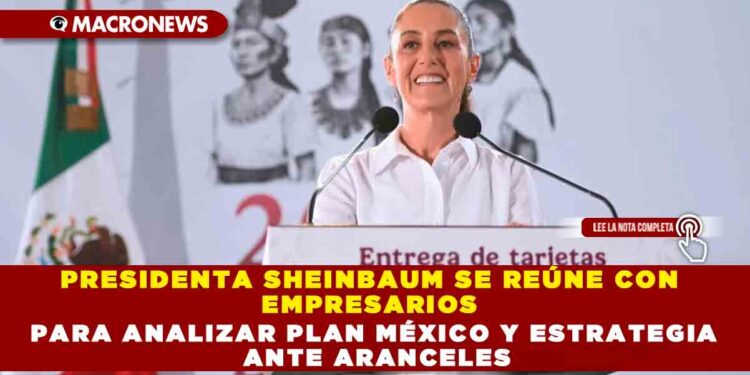PRESIDENTA SHEINBAUM SE REÚNE CON EMPRESARIOS PARA ANALIZAR PLAN MÉXICO Y ESTRATEGIA ANTE ARANCELES
