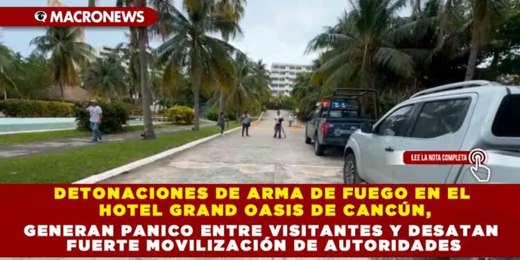 DETONACIONES DE ARMA DE FUEGO EN EL HOTEL GRAND OASIS DE CANCÚN, GENERAN PANICO ENTRE VISITANTES Y DESATAN FUERTE MOVILIZACIÓN DE AUTORIDADES