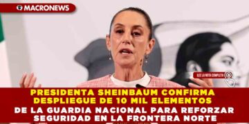 PRESIDENTA SHEINBAUM CONFIRMA DESPLIEGUE DE 10 MIL ELEMENTOS DE LA GUARDIA NACIONAL PARA REFORZAR SEGURIDAD EN LA FRONTERA NORTE