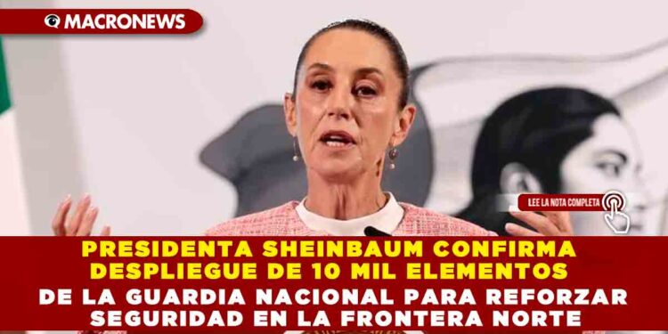PRESIDENTA SHEINBAUM CONFIRMA DESPLIEGUE DE 10 MIL ELEMENTOS DE LA GUARDIA NACIONAL PARA REFORZAR SEGURIDAD EN LA FRONTERA NORTE