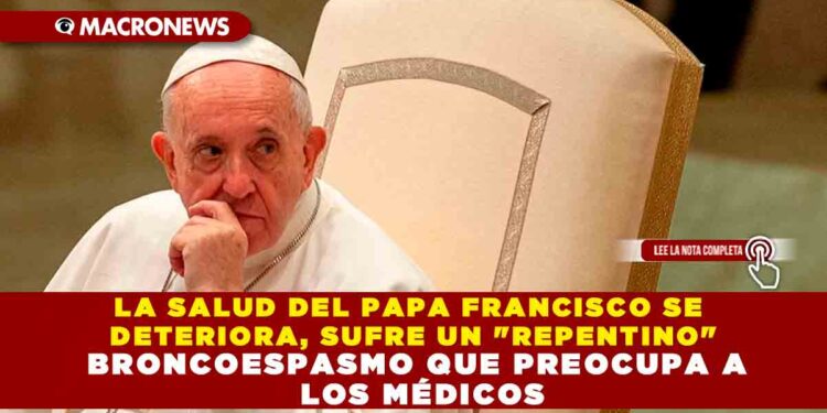 LA SALUD DEL PAPA FRANCISCO SE DETERIORA, SUFRE UN «REPENTINO» BRONCOESPASMO QUE PREOCUPA A LOS MÉDICOS