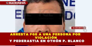 ARRESTA FGE A UNA PERSONA POR VIOLACIÓN Y PEDERASTIA EN OTHÓN P. BLANCO
