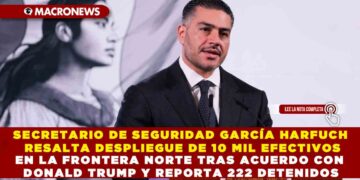SECRETARIO DE SEGURIDAD OMAR GARCÍA HARFUCH RESALTA DESPLIEGUE DE 10 MIL EFECTIVOS EN LA FRONTERA NORTE TRAS ACUERDO CON DONALD TRUMP Y REPORTA 222 DETENIDOS
