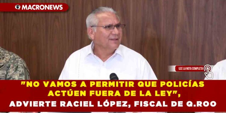 «NO VAMOS A PERMITIR QUE POLICÍAS ACTÚEN FUERA DE LA LEY», ADVIERTE RACIEL LÓPEZ, FISCAL DE Q.ROO