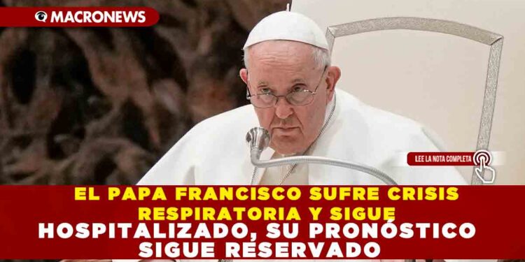 EL PAPA FRANCISCO SUFRE CRISIS RESPIRATORIA Y SIGUE HOSPITALIZADO, SU PRONÓSTICO SIGUE RESERVADO