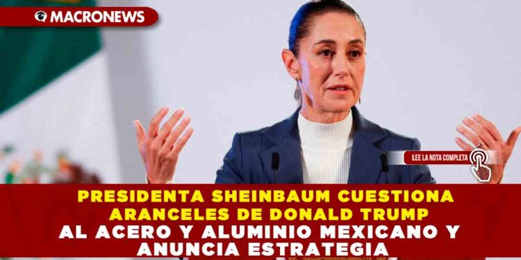 PRESIDENTA SHEINBAUM CUESTIONA ARANCELES DE DONALD TRUMP AL ACERO Y ALUMINIO MEXICANO Y ANUNCIA ESTRATEGIA