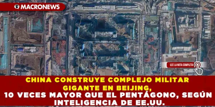 CHINA CONSTRUYE COMPLEJO MILITAR GIGANTE EN BEIJING, 10 VECES MAYOR QUE EL PENTÁGONO, SEGÚN INTELIGENCIA DE EE.UU.