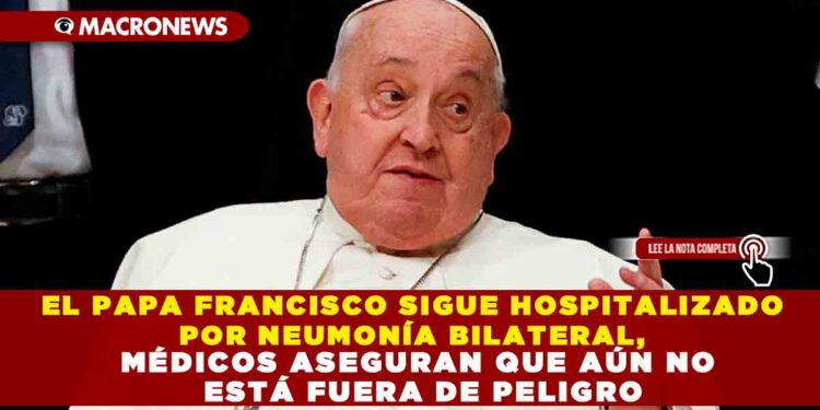 EL PAPA FRANCISCO SIGUE HOSPITALIZADO POR NEUMONÍA BILATERAL, MÉDICOS ASEGURAN QUE AÚN NO ESTÁ FUERA DE PELIGRO
