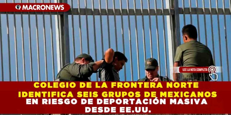 COLEGIO DE LA FRONTERA NORTE IDENTIFICA SEIS GRUPOS DE MEXICANOS EN RIESGO DE DEPORTACIÓN MASIVA DESDE EE.UU.