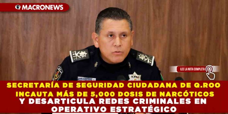 SECRETARÍA DE SEGURIDAD CIUDADANA DE Q.ROO INCAUTA MÁS DE 5,000 DOSIS DE NARCÓTICOS Y DESARTICULA REDES CRIMINALES EN OPERATIVO ESTRATÉGICO