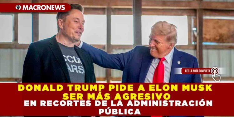 DONALD TRUMP PIDE A ELON MUSK SER MÁS AGRESIVO EN RECORTES DE LA ADMINISTRACIÓN PÚBLICA