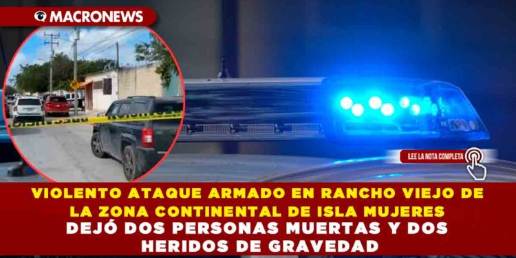 VIOLENTO ATAQUE ARMADO EN RANCHO VIEJO DE LA ZONA CONTINENTAL DE ISLA MUJERES DEJÓ DOS PERSONAS MUERTAS Y DOS HERIDOS DE GRAVEDAD