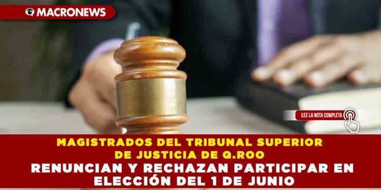 MAGISTRADOS DEL TRIBUNAL SUPERIOR DE JUSTICIA DE Q.ROO RENUNCIAN Y RECHAZAN PARTICIPAR EN ELECCIÓN DEL 1 DE JUNIO